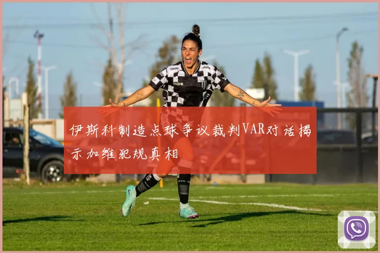 伊斯科制造点球争议裁判VAR对话揭示加维犯规真相