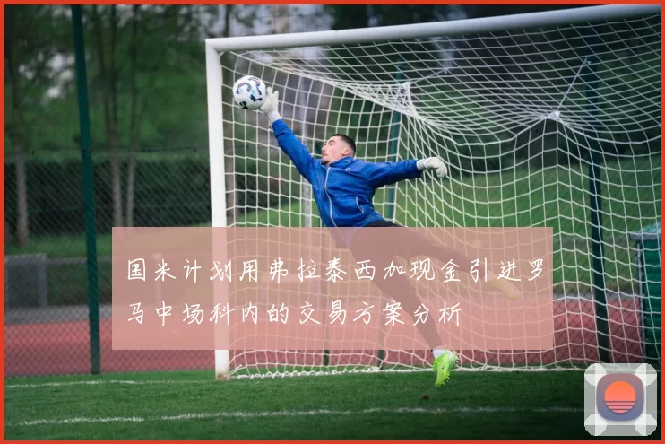 国米计划用弗拉泰西加现金引进罗马中场科内的交易方案分析