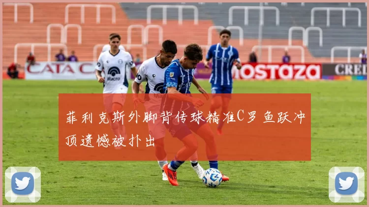 菲利克斯外脚背传球精准C罗鱼跃冲顶遗憾被扑出