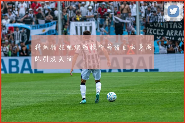 科纳特拒绝续约报价或将自由身离队引发关注