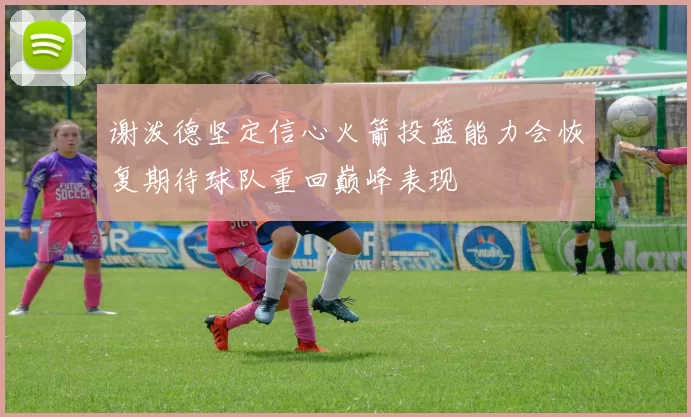谢泼德坚定信心火箭投篮能力会恢复期待球队重回巅峰表现