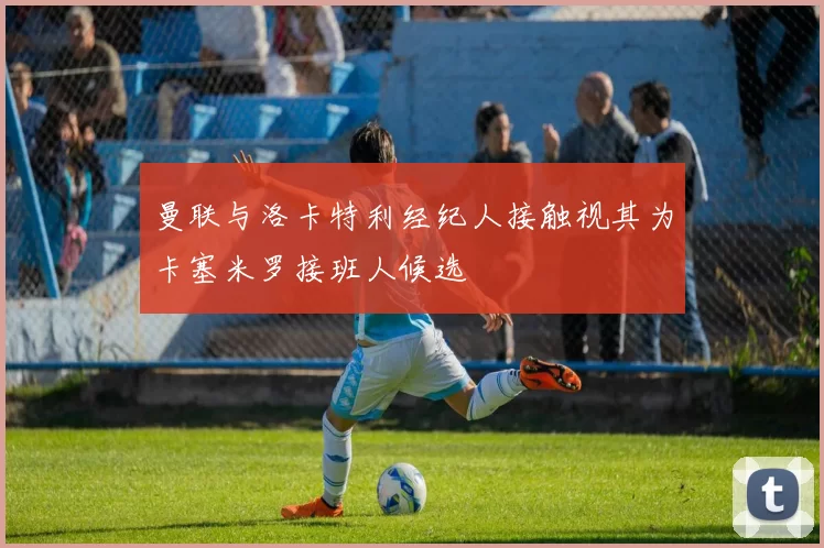 曼联与洛卡特利经纪人接触视其为卡塞米罗接班人候选