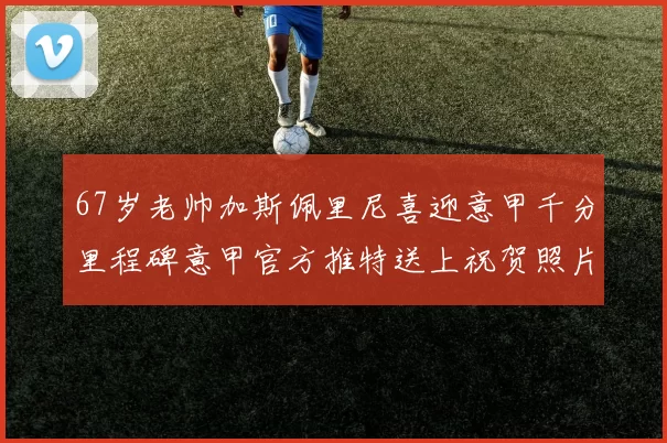 67岁老帅加斯佩里尼喜迎意甲千分里程碑意甲官方推特送上祝贺照片