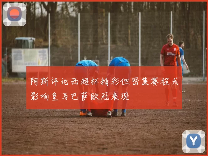 阿斯评论西超杯精彩但密集赛程或影响皇马巴萨欧冠表现