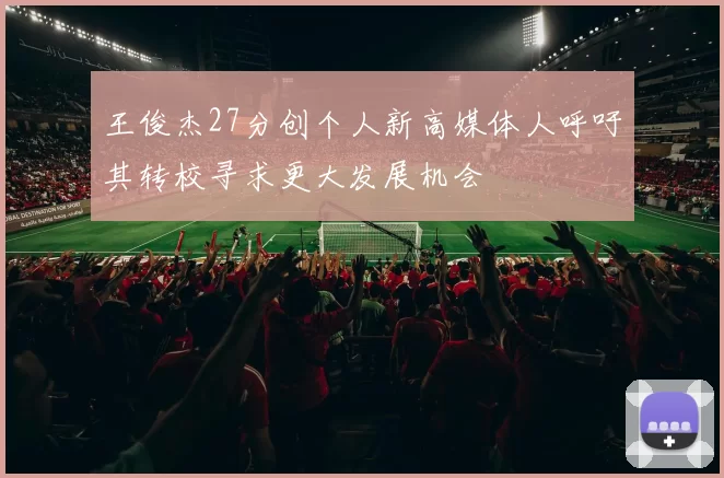 王俊杰27分创个人新高媒体人呼吁其转校寻求更大发展机会