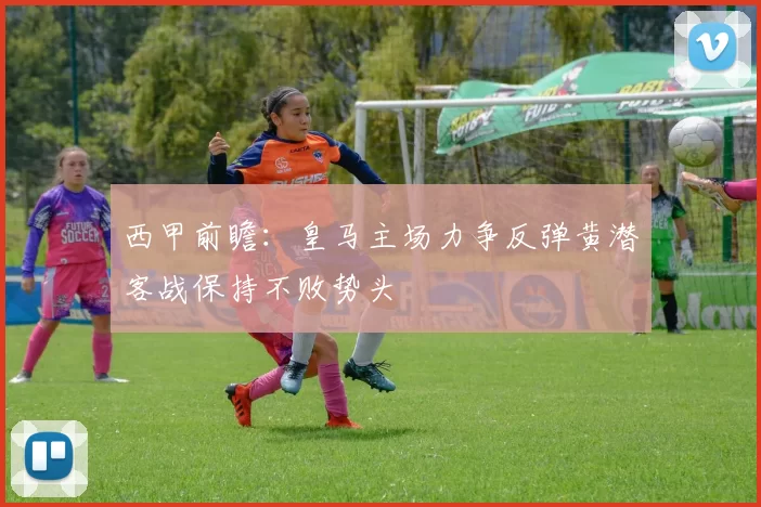 西甲前瞻：皇马主场力争反弹黄潜客战保持不败势头